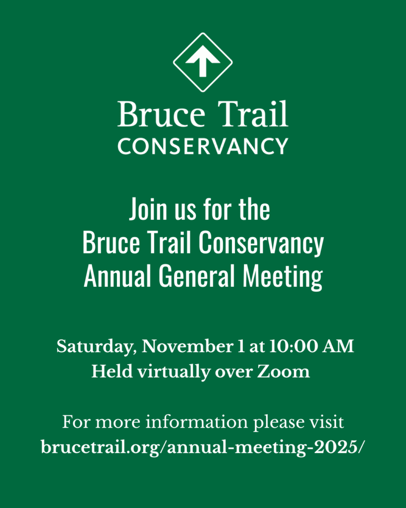 Bruce Trail Conservancy Members are invited to join the 2025 Annual General Meeting held virtually over Zoom on Saturday, November 1, 2025 at 10:00 am. To learn more and register, please visit the weblink brucetrail.org/annual-meeting-2025/